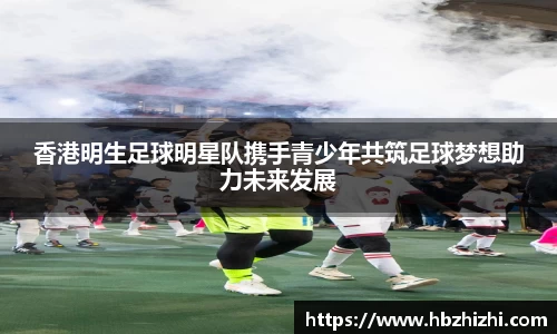 香港明生足球明星队携手青少年共筑足球梦想助力未来发展